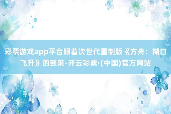彩票游戏app平台跟着次世代重制版《方舟：糊口飞升》的到来-开云彩票·(中国)官方网站