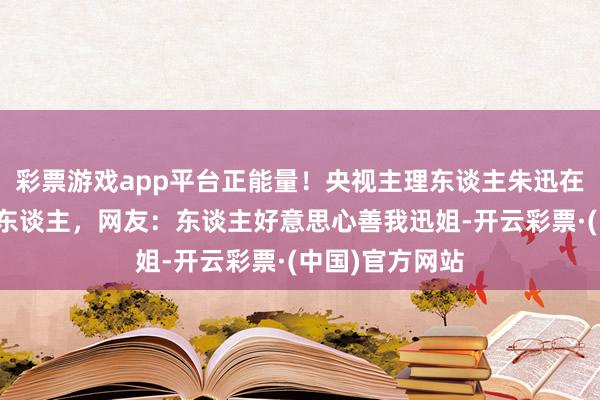 彩票游戏app平台正能量！央视主理东谈主朱迅在甘孜一景区救东谈主，网友：东谈主好意思心善我迅姐-开云彩票·(中国)官方网站