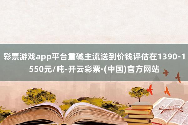 彩票游戏app平台重碱主流送到价钱评估在1390-1550元/吨-开云彩票·(中国)官方网站
