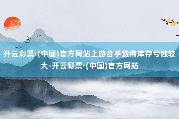 开云彩票·(中国)官方网站上游合手货商库存亏蚀较大-开云彩票·(中国)官方网站