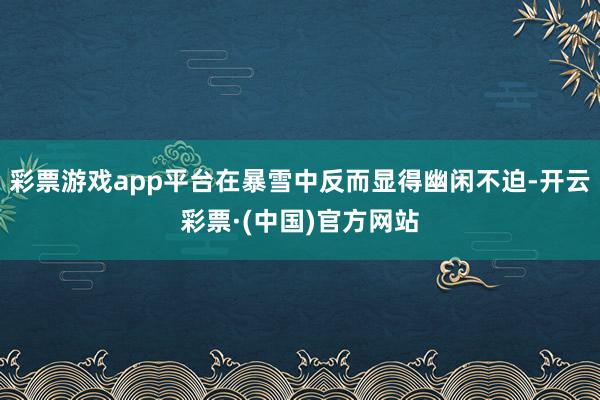 彩票游戏app平台在暴雪中反而显得幽闲不迫-开云彩票·(中国)官方网站