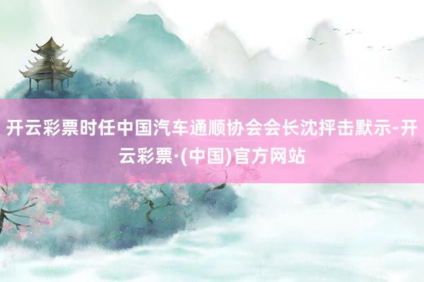 开云彩票时任中国汽车通顺协会会长沈抨击默示-开云彩票·(中国)官方网站