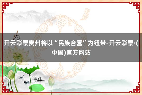 开云彩票贵州将以“民族合营”为纽带-开云彩票·(中国)官方网站