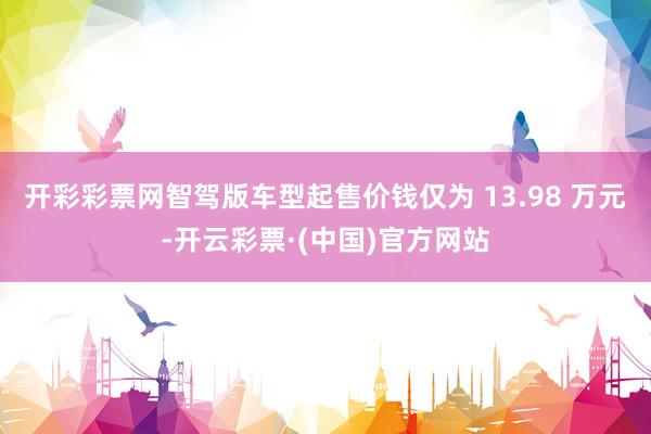 开彩彩票网智驾版车型起售价钱仅为 13.98 万元-开云彩票·(中国)官方网站