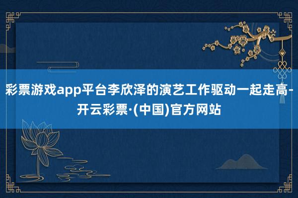 彩票游戏app平台李欣泽的演艺工作驱动一起走高-开云彩票·(中国)官方网站