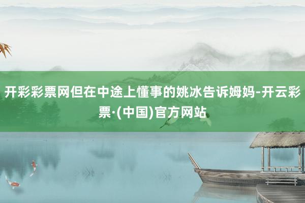 开彩彩票网但在中途上懂事的姚冰告诉姆妈-开云彩票·(中国)官方网站