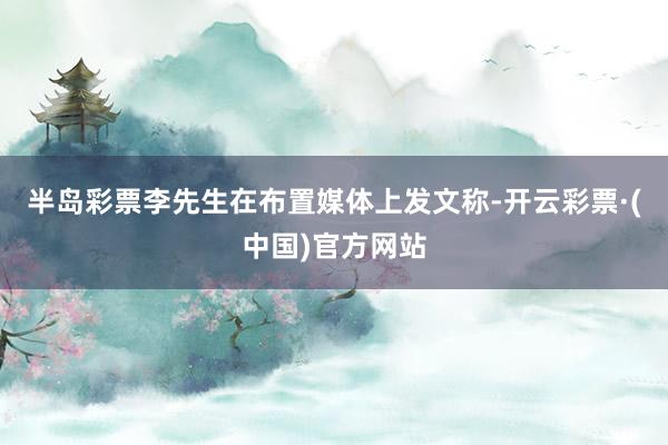 半岛彩票李先生在布置媒体上发文称-开云彩票·(中国)官方网站