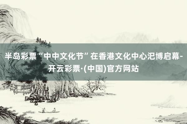 半岛彩票“中中文化节”在香港文化中心汜博启幕-开云彩票·(中国)官方网站
