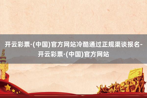开云彩票·(中国)官方网站冷酷通过正规渠谈报名-开云彩票·(中国)官方网站