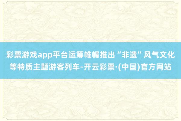彩票游戏app平台运筹帷幄推出“非遗”风气文化等特质主题游客列车-开云彩票·(中国)官方网站