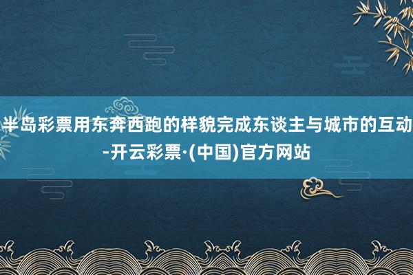 半岛彩票用东奔西跑的样貌完成东谈主与城市的互动-开云彩票·(中国)官方网站