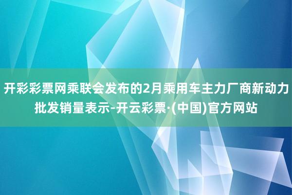 开彩彩票网乘联会发布的2月乘用车主力厂商新动力批发销量表示-开云彩票·(中国)官方网站