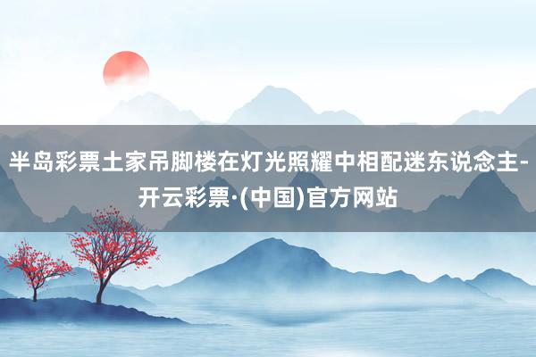 半岛彩票土家吊脚楼在灯光照耀中相配迷东说念主-开云彩票·(中国)官方网站