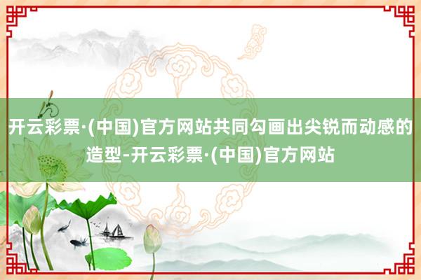 开云彩票·(中国)官方网站共同勾画出尖锐而动感的造型-开云彩票·(中国)官方网站