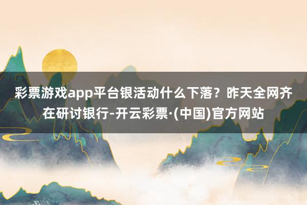彩票游戏app平台　　银活动什么下落？　　昨天全网齐在研讨银行-开云彩票·(中国)官方网站