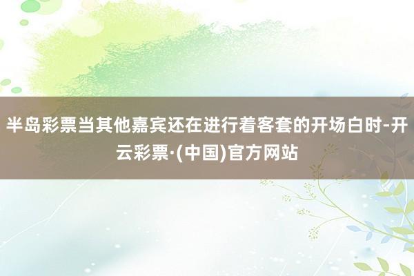 半岛彩票当其他嘉宾还在进行着客套的开场白时-开云彩票·(中国)官方网站