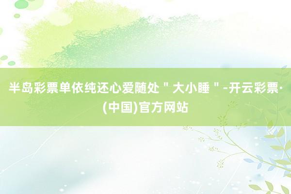 半岛彩票单依纯还心爱随处＂大小睡＂-开云彩票·(中国)官方网站