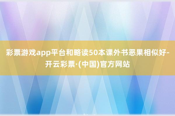 彩票游戏app平台和略读50本课外书恶果相似好-开云彩票·(中国)官方网站