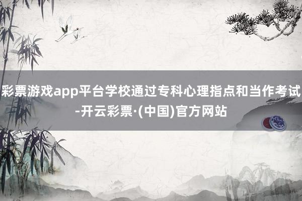 彩票游戏app平台学校通过专科心理指点和当作考试-开云彩票·(中国)官方网站