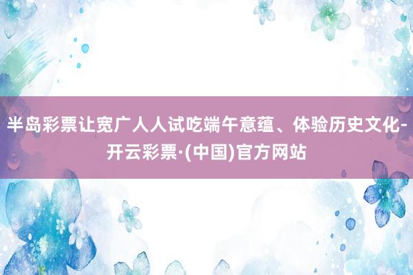 半岛彩票让宽广人人试吃端午意蕴、体验历史文化-开云彩票·(中国)官方网站