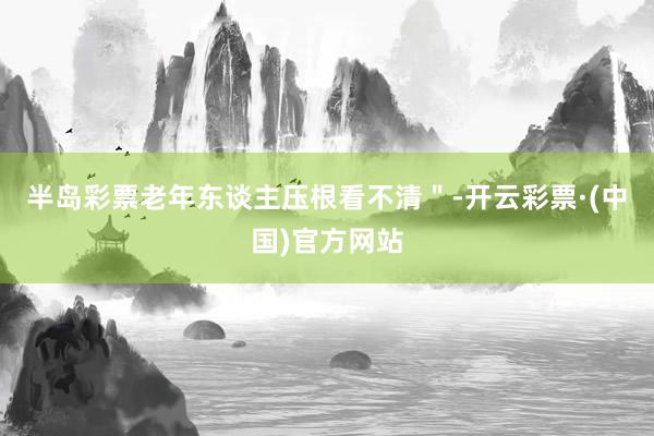 半岛彩票老年东谈主压根看不清＂-开云彩票·(中国)官方网站
