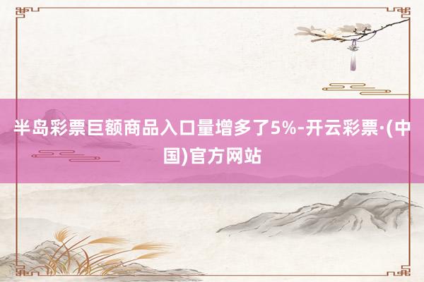 半岛彩票巨额商品入口量增多了5%-开云彩票·(中国)官方网站