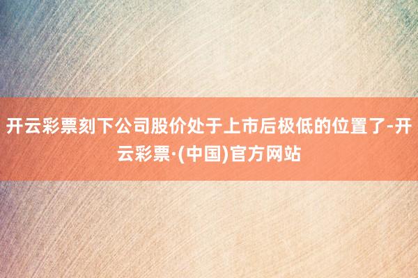 开云彩票刻下公司股价处于上市后极低的位置了-开云彩票·(中国)官方网站