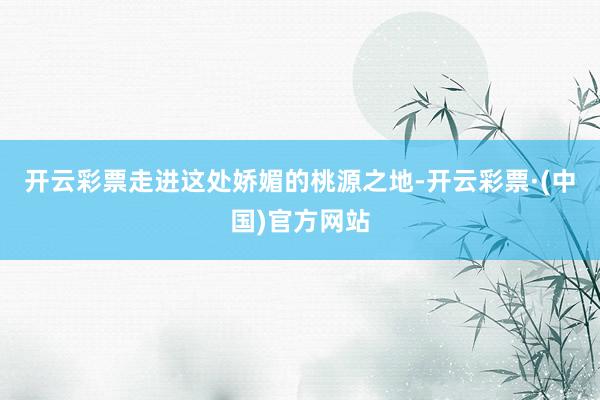 开云彩票走进这处娇媚的桃源之地-开云彩票·(中国)官方网站