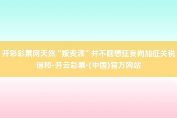 开彩彩票网天然“叛变派”并不瞎想狂妄向加征关税谐和-开云彩票·(中国)官方网站