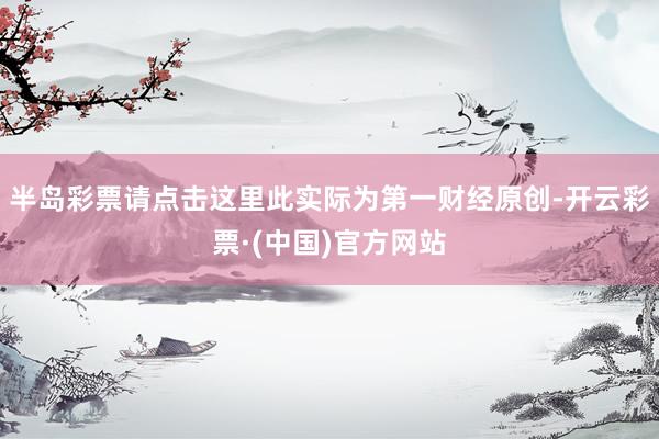 半岛彩票请点击这里此实际为第一财经原创-开云彩票·(中国)官方网站