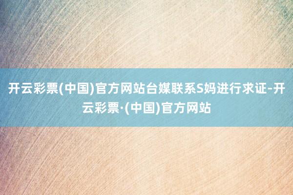 开云彩票(中国)官方网站台媒联系S妈进行求证-开云彩票·(中国)官方网站