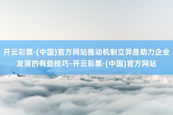 开云彩票·(中国)官方网站推动机制立异是助力企业发展的有劲技巧-开云彩票·(中国)官方网站
