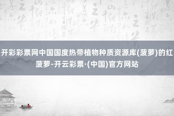 开彩彩票网中国国度热带植物种质资源库(菠萝)的红菠萝-开云彩票·(中国)官方网站