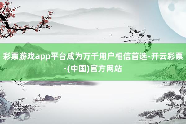 彩票游戏app平台成为万千用户相信首选-开云彩票·(中国)官方网站