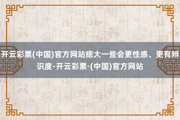 开云彩票(中国)官方网站痣大一些会更性感、更有辨识度-开云彩票·(中国)官方网站