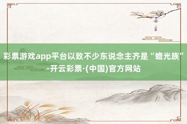 彩票游戏app平台以致不少东说念主齐是“蟾光族”-开云彩票·(中国)官方网站
