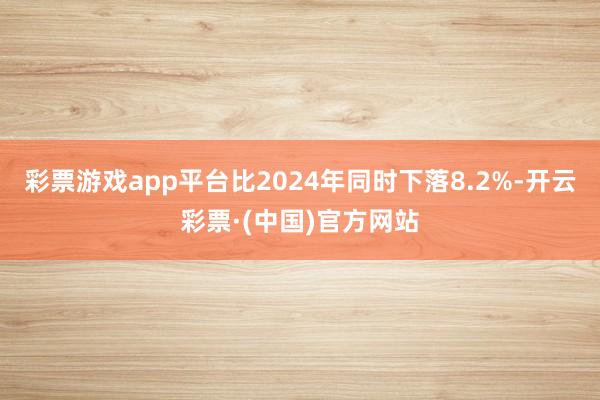 彩票游戏app平台比2024年同时下落8.2%-开云彩票·(中国)官方网站