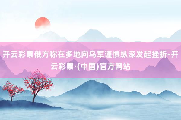 开云彩票俄方称在多地向乌军谨慎纵深发起挫折-开云彩票·(中国)官方网站
