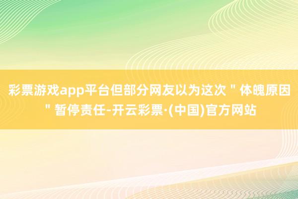 彩票游戏app平台但部分网友以为这次＂体魄原因＂暂停责任-开云彩票·(中国)官方网站