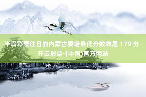 半岛彩票往日的内蒙古委培最低分数线是 179 分-开云彩票·(中国)官方网站