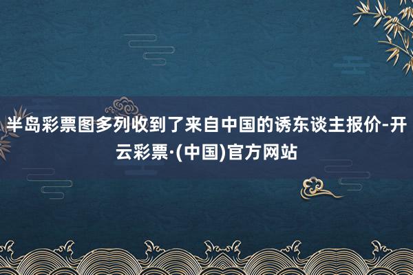 半岛彩票图多列收到了来自中国的诱东谈主报价-开云彩票·(中国)官方网站