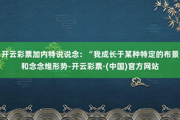 开云彩票加内特说说念：“我成长于某种特定的布景和念念维形势-开云彩票·(中国)官方网站