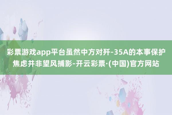 彩票游戏app平台虽然中方对歼-35A的本事保护焦虑并非望风捕影-开云彩票·(中国)官方网站