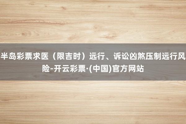 半岛彩票求医（限吉时）远行、诉讼凶煞压制远行风险-开云彩票·(中国)官方网站