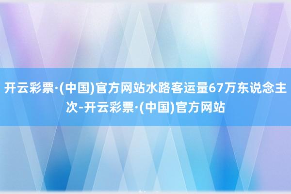 开云彩票·(中国)官方网站水路客运量67万东说念主次-开云彩票·(中国)官方网站