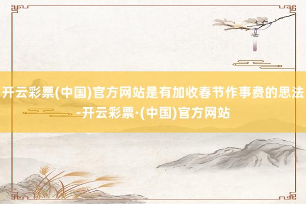开云彩票(中国)官方网站是有加收春节作事费的思法-开云彩票·(中国)官方网站