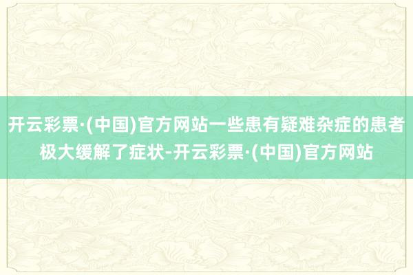 开云彩票·(中国)官方网站一些患有疑难杂症的患者极大缓解了症状-开云彩票·(中国)官方网站
