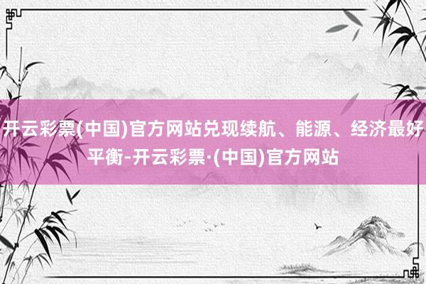 开云彩票(中国)官方网站兑现续航、能源、经济最好平衡-开云彩票·(中国)官方网站