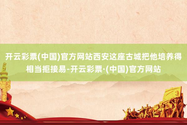 开云彩票(中国)官方网站西安这座古城把他培养得相当拒接易-开云彩票·(中国)官方网站
