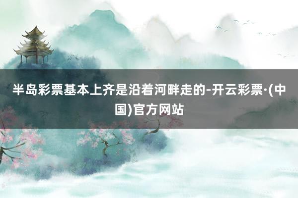 半岛彩票基本上齐是沿着河畔走的-开云彩票·(中国)官方网站